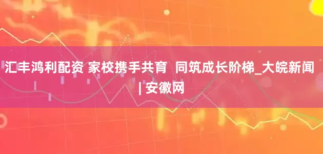 汇丰鸿利配资 家校携手共育  同筑成长阶梯_大皖新闻 | 安徽网