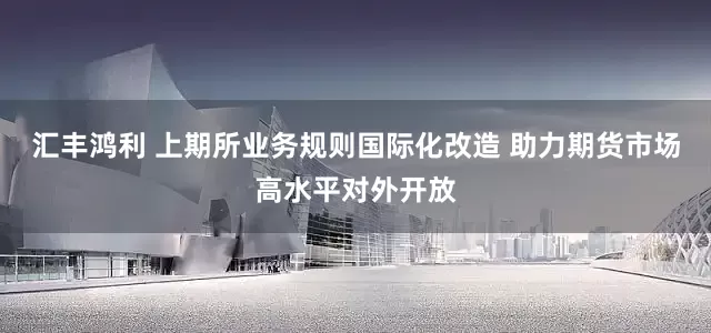 汇丰鸿利 上期所业务规则国际化改造 助力期货市场高水平对外开放