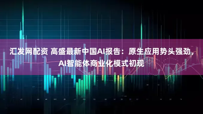 汇发网配资 高盛最新中国AI报告：原生应用势头强劲，AI智能体商业化模式初现