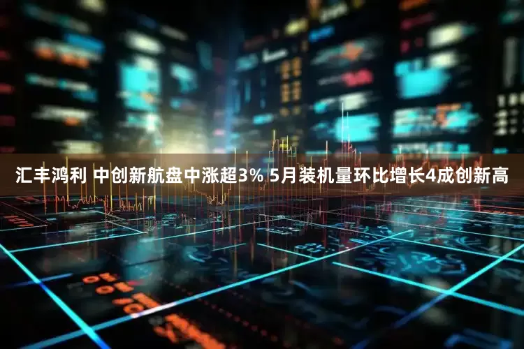 汇丰鸿利 中创新航盘中涨超3% 5月装机量环比增长4成创新高