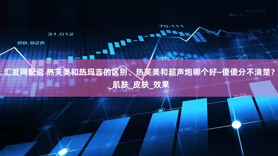 汇发网配资 热芙美和热玛吉的区别、热芙美和超声炮哪个好~傻傻分不清楚？_肌肤_皮肤_效果