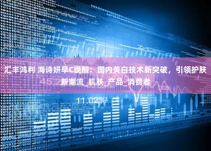 汇丰鸿利 海诗妍早C晚酸：国内美白技术新突破，引领护肤新潮流_肌肤_产品_消费者
