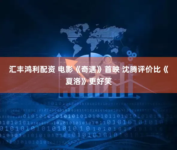 汇丰鸿利配资 电影《奇遇》首映 沈腾评价比《夏洛》更好笑
