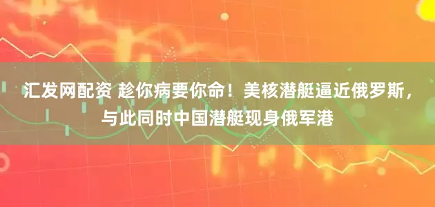汇发网配资 趁你病要你命！美核潜艇逼近俄罗斯，与此同时中国潜艇现身俄军港