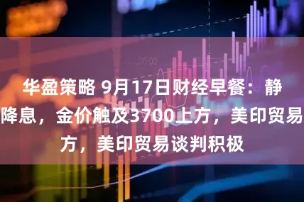 华盈策略 9月17日财经早餐：静待美联储降息，金价触及3700上方，美印贸易谈判积极