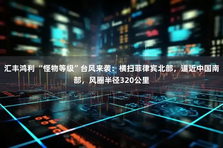 汇丰鸿利 “怪物等级”台风来袭：横扫菲律宾北部，逼近中国南部，风圈半径320公里