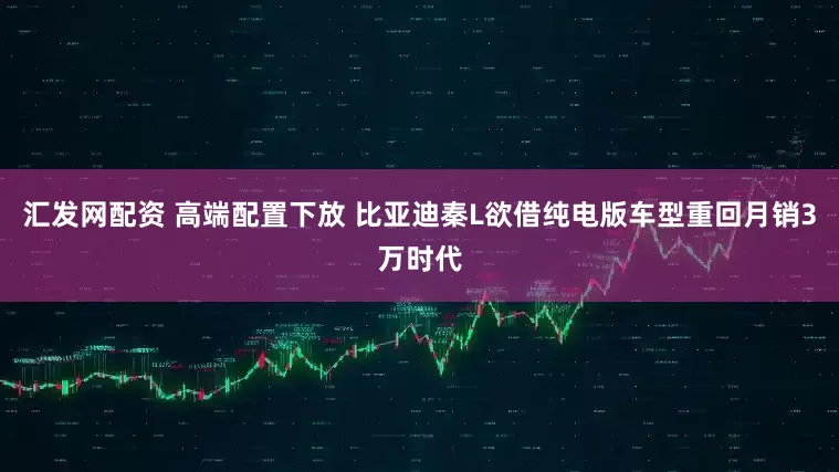 汇发网配资 高端配置下放 比亚迪秦L欲借纯电版车型重回月销3万时代