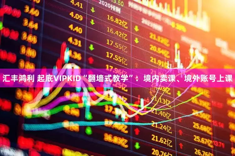 汇丰鸿利 起底VIPKID“翻墙式教学”：境内卖课、境外账号上课