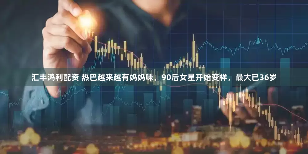 汇丰鸿利配资 热巴越来越有妈妈味，90后女星开始变样，最大已36岁