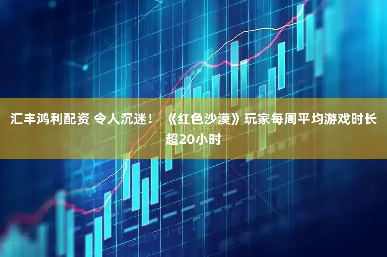 汇丰鸿利配资 令人沉迷！ 《红色沙漠》玩家每周平均游戏时长超20小时