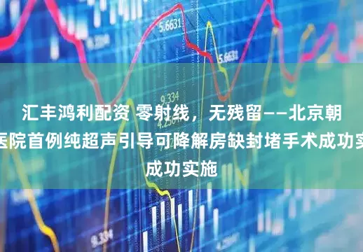 汇丰鸿利配资 零射线，无残留——北京朝阳医院首例纯超声引导可降解房缺封堵手术成功实施