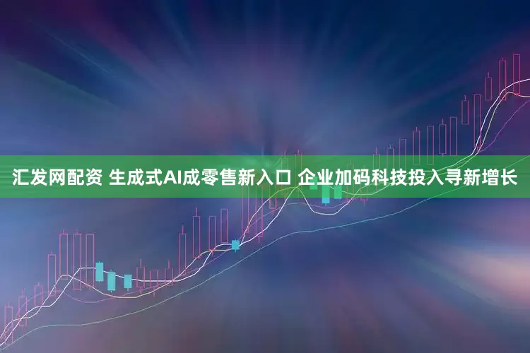 汇发网配资 生成式AI成零售新入口 企业加码科技投入寻新增长
