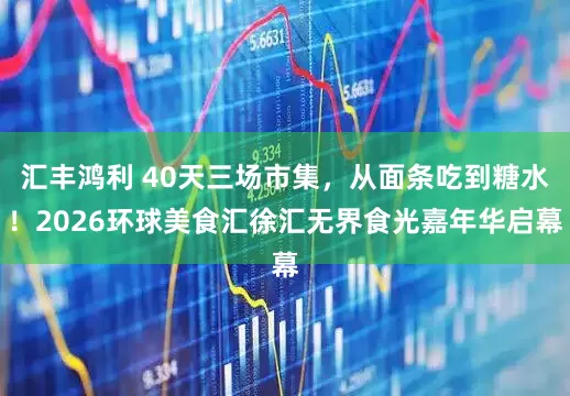 汇丰鸿利 40天三场市集，从面条吃到糖水！2026环球美食汇徐汇无界食光嘉年华启幕